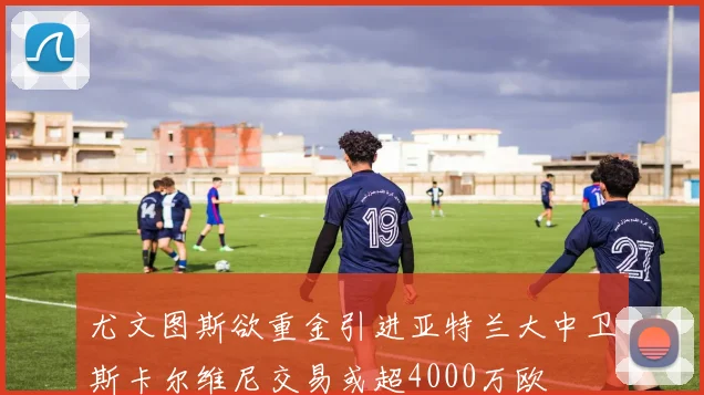尤文图斯欲重金引进亚特兰大中卫斯卡尔维尼交易或超4000万欧