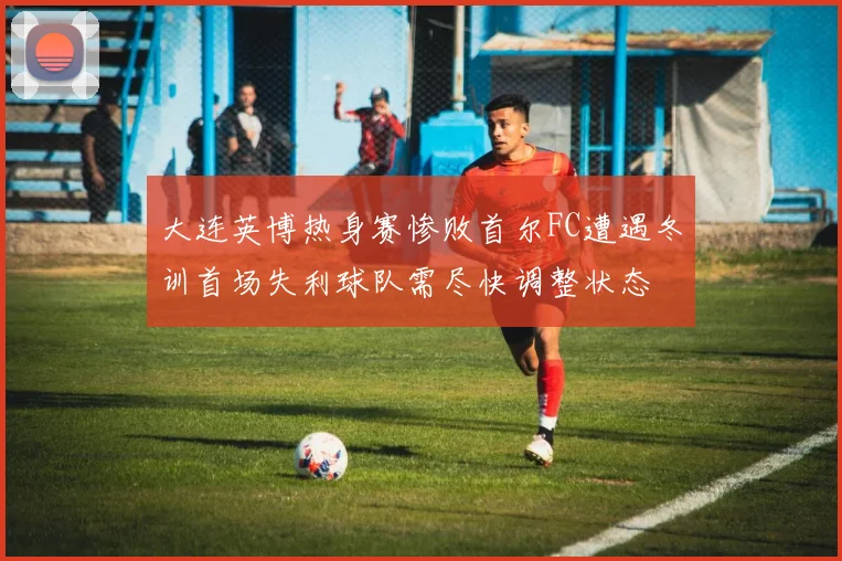 大连英博热身赛惨败首尔FC遭遇冬训首场失利球队需尽快调整状态
