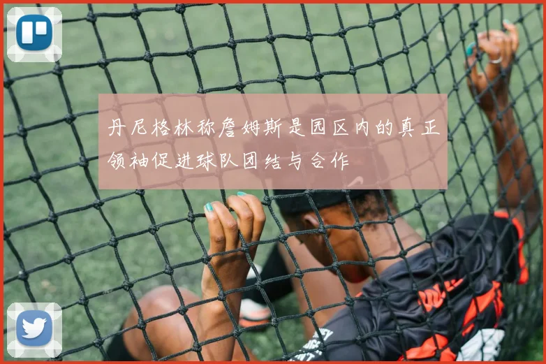 丹尼格林称詹姆斯是园区内的真正领袖促进球队团结与合作