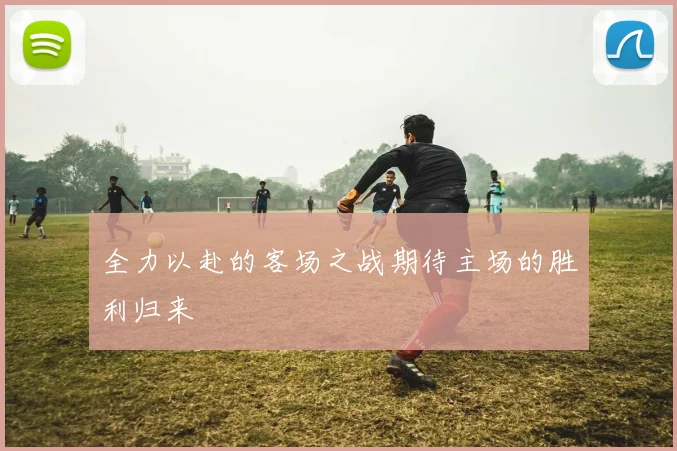 全力以赴的客场之战期待主场的胜利归来