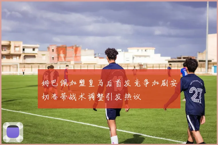 姆巴佩加盟皇马后首发竞争加剧安切洛蒂战术调整引发热议