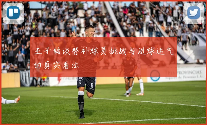 王子铭谈替补球员挑战与进球运气的真实看法