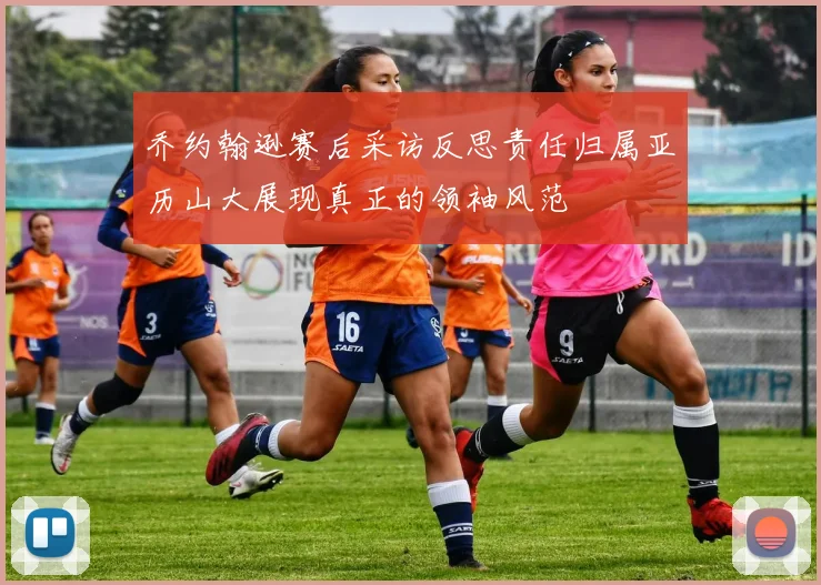 乔约翰逊赛后采访反思责任归属亚历山大展现真正的领袖风范