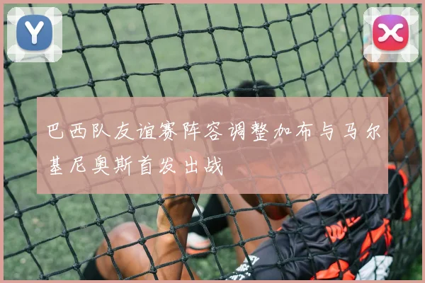 巴西队友谊赛阵容调整加布与马尔基尼奥斯首发出战