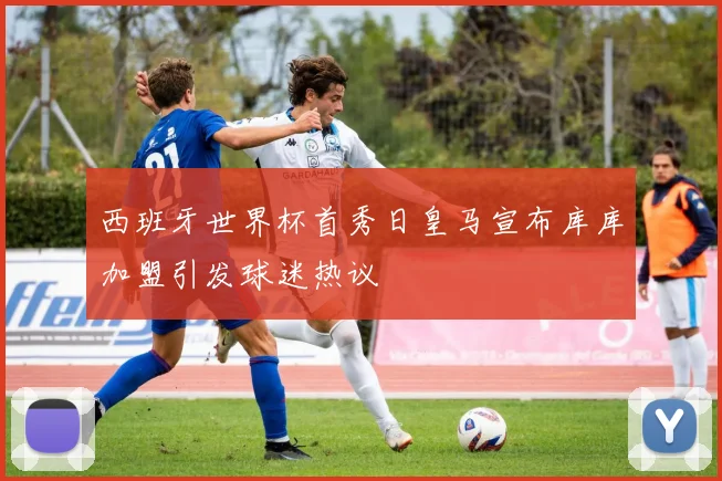 西班牙世界杯首秀日皇马宣布库库加盟引发球迷热议
