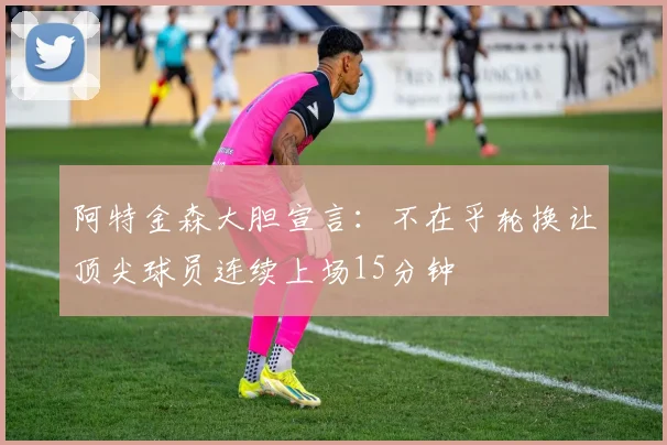 阿特金森大胆宣言：不在乎轮换让顶尖球员连续上场15分钟