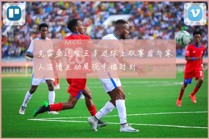 克雷桑连续五季进球上双赛后与家人温情互动展现幸福时刻