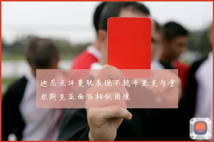 迪尼点评曼联表现不稳卡里克与索尔斯克亚面临相似困境