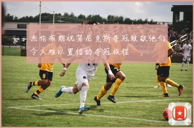 杰伦布朗祝贺尼克斯夺冠致敬他们令人难以置信的夺冠旅程