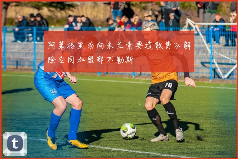 阿莱格里或向米兰索要遣散费以解除合同加盟那不勒斯