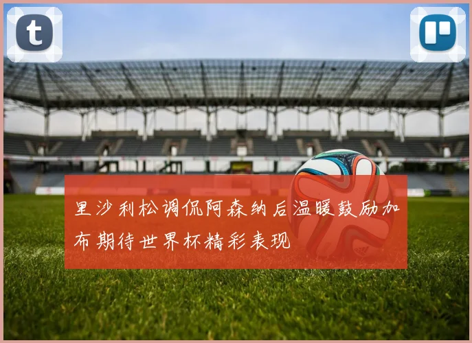 里沙利松调侃阿森纳后温暖鼓励加布期待世界杯精彩表现