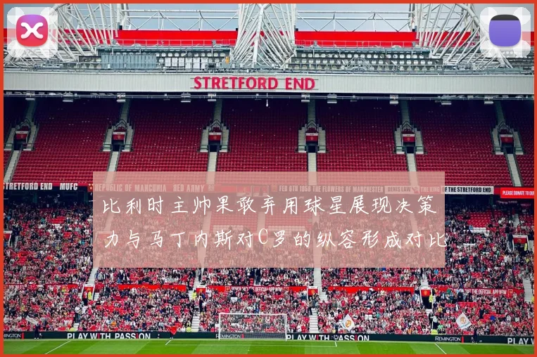 比利时主帅果敢弃用球星展现决策力与马丁内斯对C罗的纵容形成对比