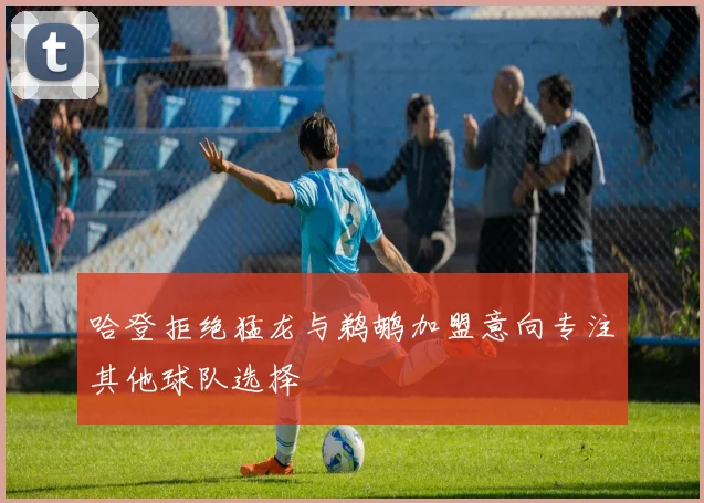 哈登拒绝猛龙与鹈鹕加盟意向专注其他球队选择