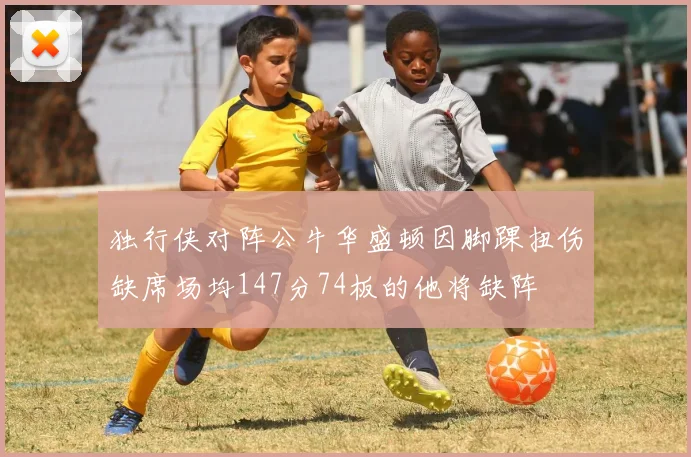 独行侠对阵公牛华盛顿因脚踝扭伤缺席场均147分74板的他将缺阵