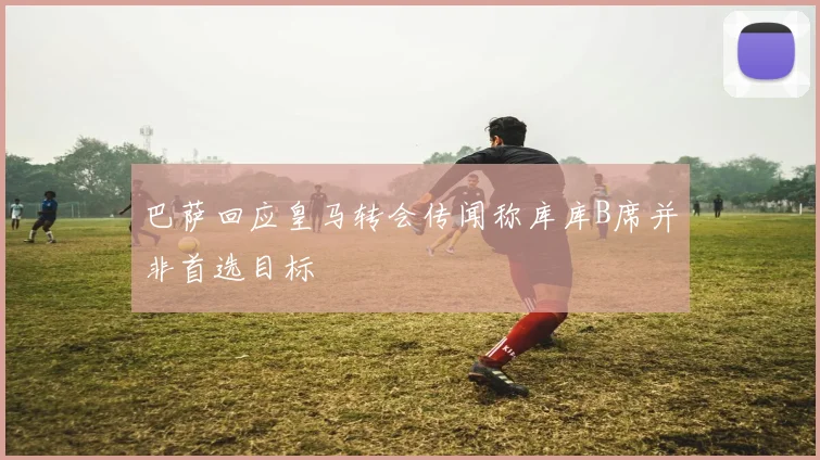 巴萨回应皇马转会传闻称库库B席并非首选目标