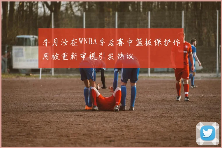 李月汝在WNBA季后赛中篮板保护作用被重新审视引发热议