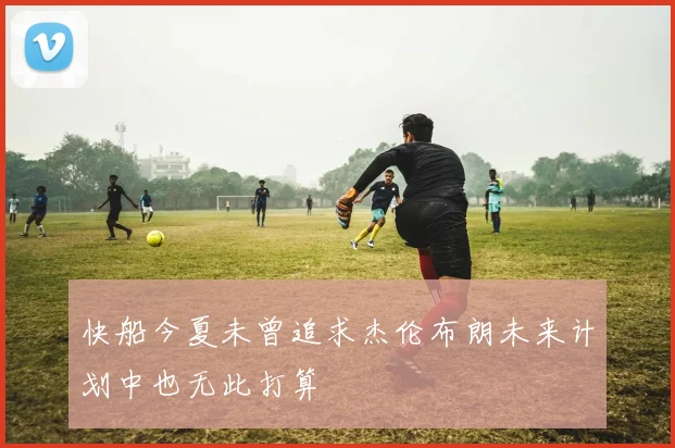 快船今夏未曾追求杰伦布朗未来计划中也无此打算