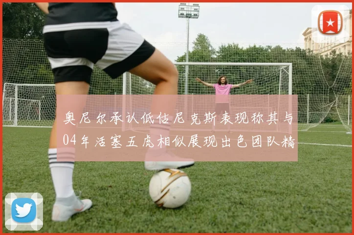 奥尼尔承认低估尼克斯表现称其与04年活塞五虎相似展现出色团队精神