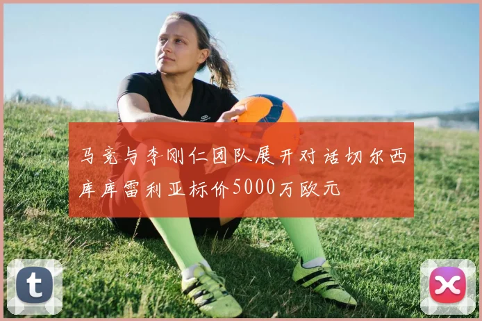 马竞与李刚仁团队展开对话切尔西库库雷利亚标价5000万欧元